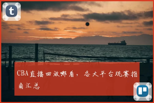 CBA直播回放哪看，各大平台观赛指南汇总